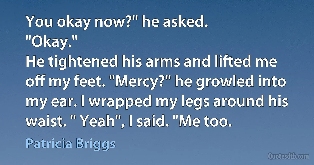 You okay now?" he asked.
"Okay."
He tightened his arms and lifted me off my feet. "Mercy?" he growled into my ear. I wrapped my legs around his waist. " Yeah", I said. "Me too. (Patricia Briggs)