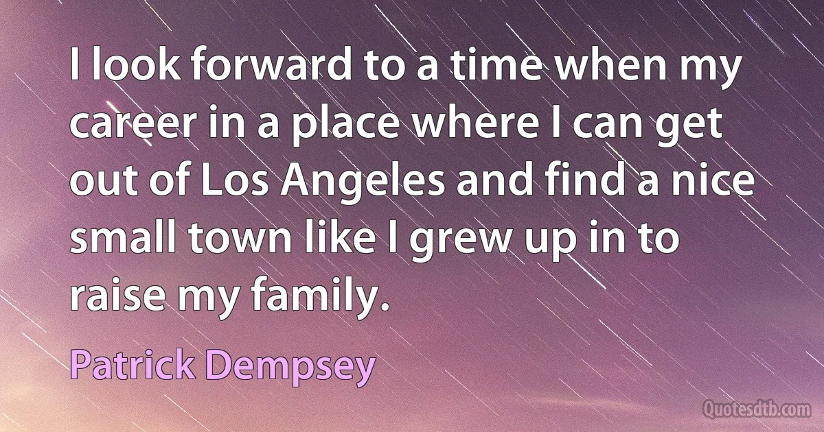 I look forward to a time when my career in a place where I can get out of Los Angeles and find a nice small town like I grew up in to raise my family. (Patrick Dempsey)