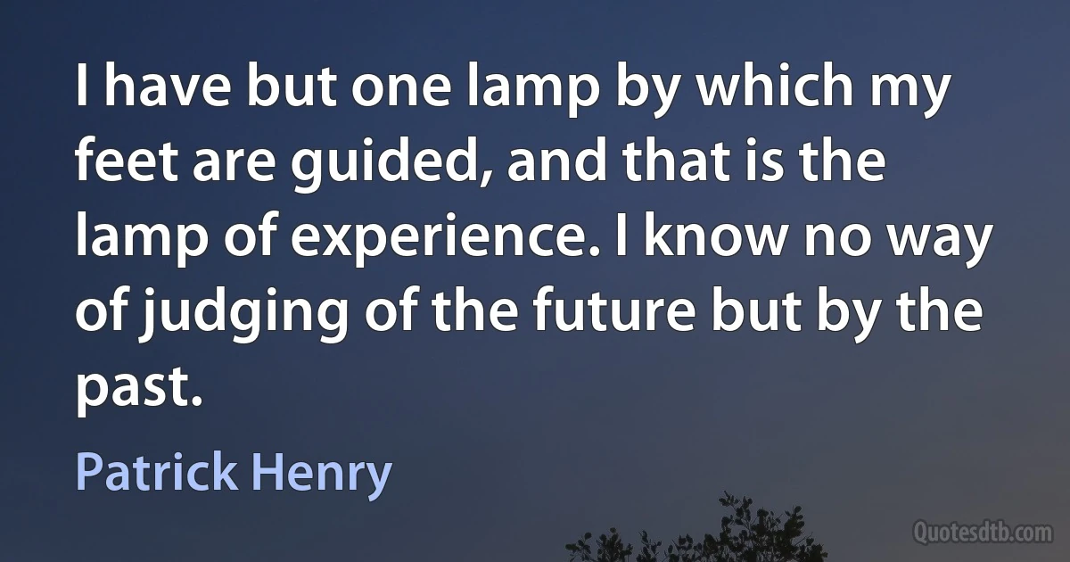 I have but one lamp by which my feet are guided, and that is the lamp of experience. I know no way of judging of the future but by the past. (Patrick Henry)