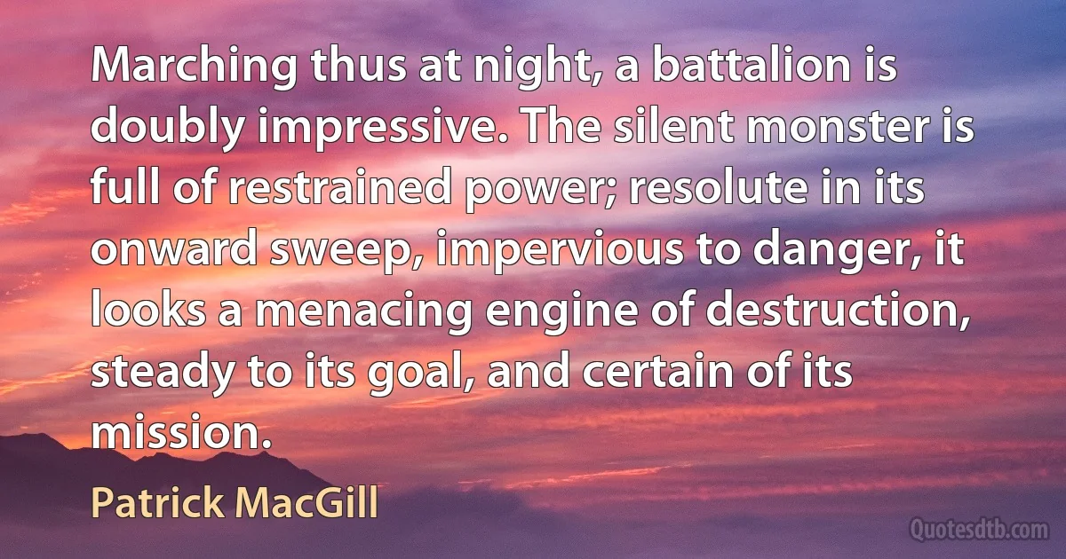 Marching thus at night, a battalion is doubly impressive. The silent monster is full of restrained power; resolute in its onward sweep, impervious to danger, it looks a menacing engine of destruction, steady to its goal, and certain of its mission. (Patrick MacGill)