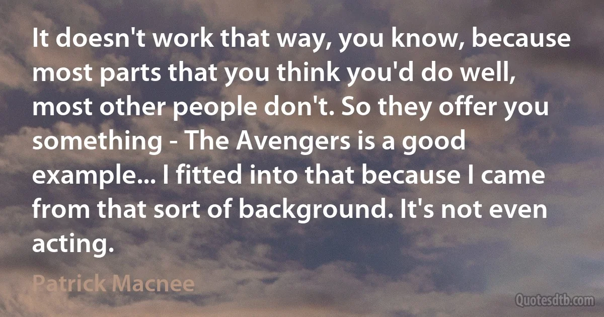 It doesn't work that way, you know, because most parts that you think you'd do well, most other people don't. So they offer you something - The Avengers is a good example... I fitted into that because I came from that sort of background. It's not even acting. (Patrick Macnee)