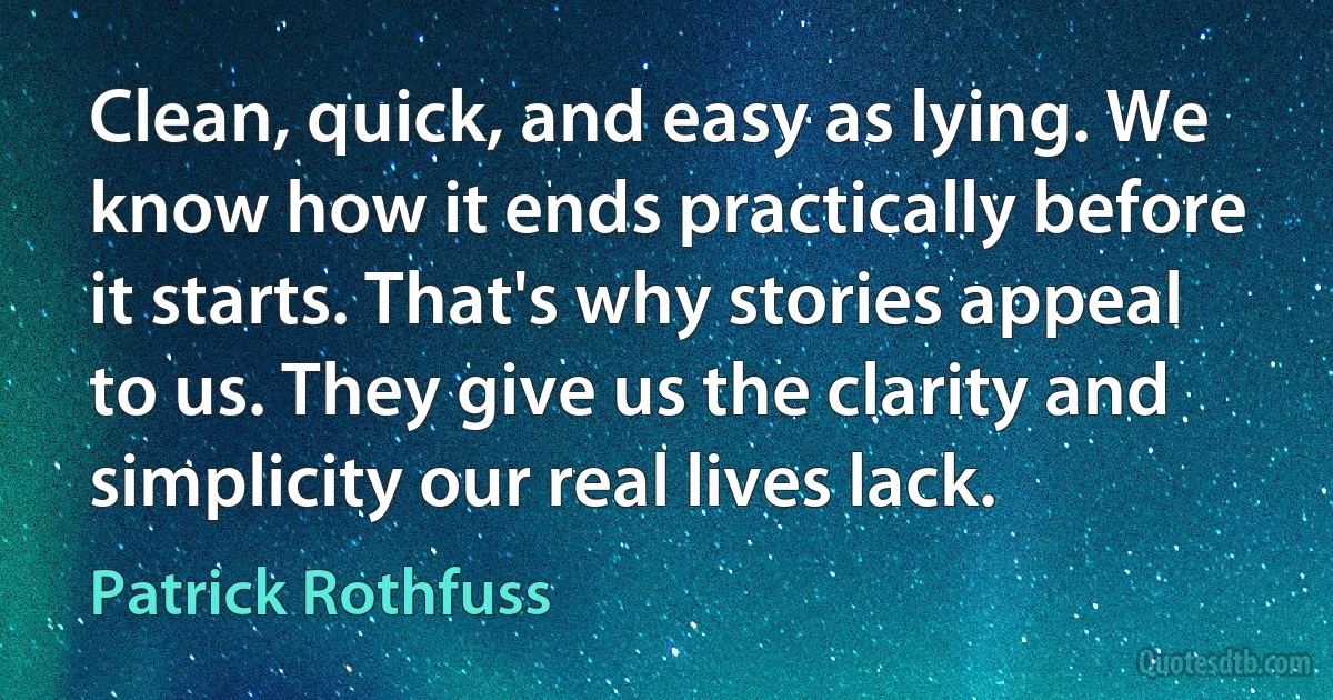 Clean, quick, and easy as lying. We know how it ends practically before it starts. That's why stories appeal to us. They give us the clarity and simplicity our real lives lack. (Patrick Rothfuss)