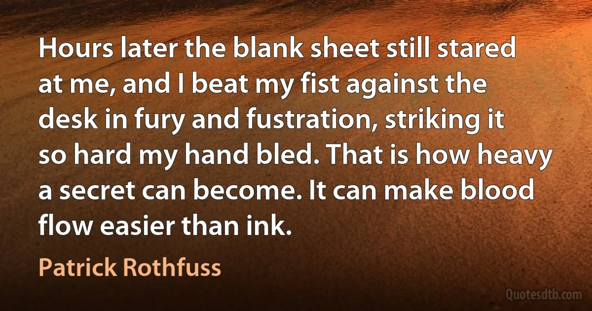 Hours later the blank sheet still stared at me, and I beat my fist against the desk in fury and fustration, striking it so hard my hand bled. That is how heavy a secret can become. It can make blood flow easier than ink. (Patrick Rothfuss)