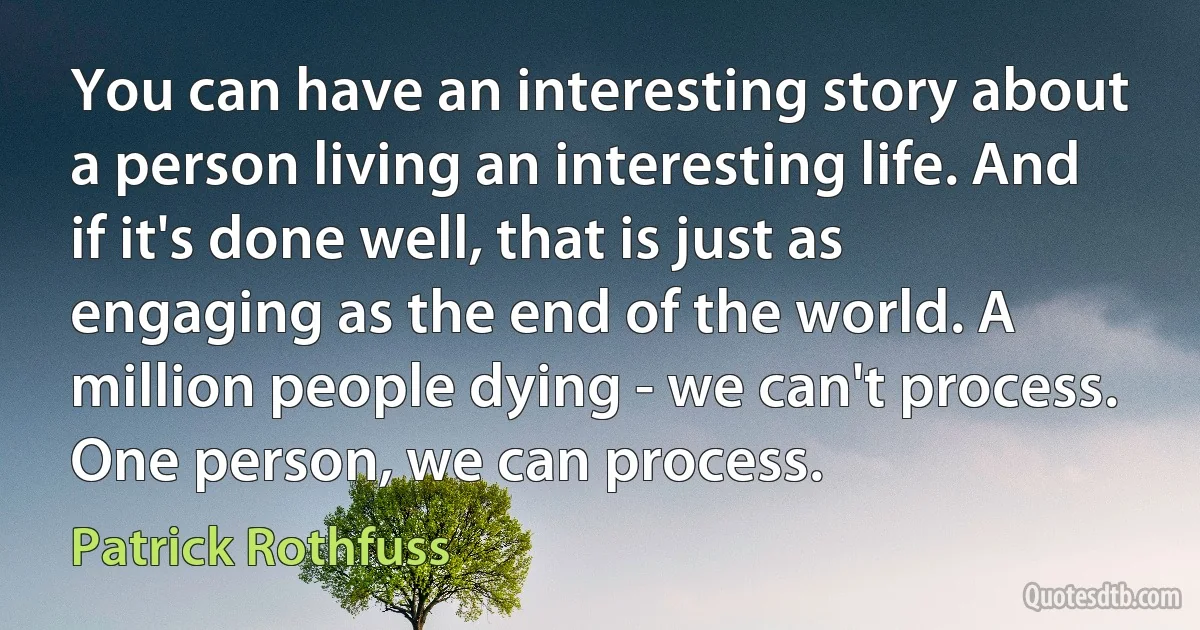 You can have an interesting story about a person living an interesting life. And if it's done well, that is just as engaging as the end of the world. A million people dying - we can't process. One person, we can process. (Patrick Rothfuss)