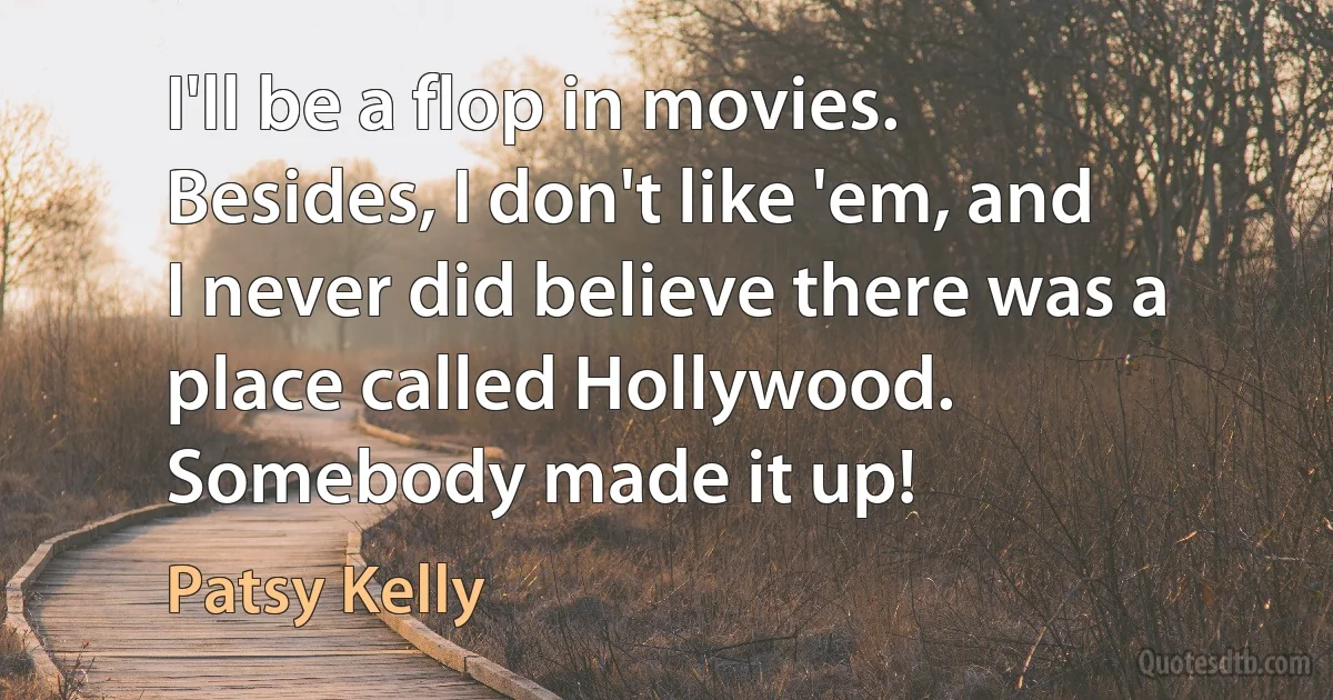 I'll be a flop in movies. Besides, I don't like 'em, and I never did believe there was a place called Hollywood. Somebody made it up! (Patsy Kelly)