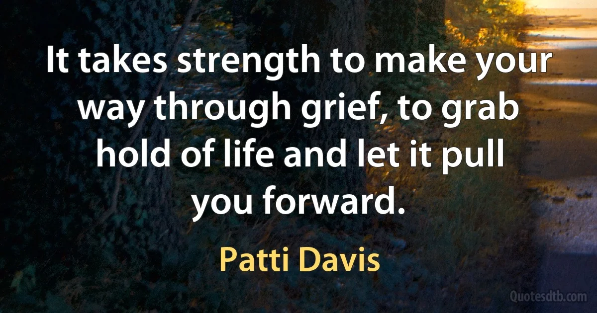 It takes strength to make your way through grief, to grab hold of life and let it pull you forward. (Patti Davis)