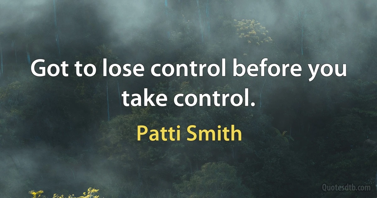 Got to lose control before you take control. (Patti Smith)