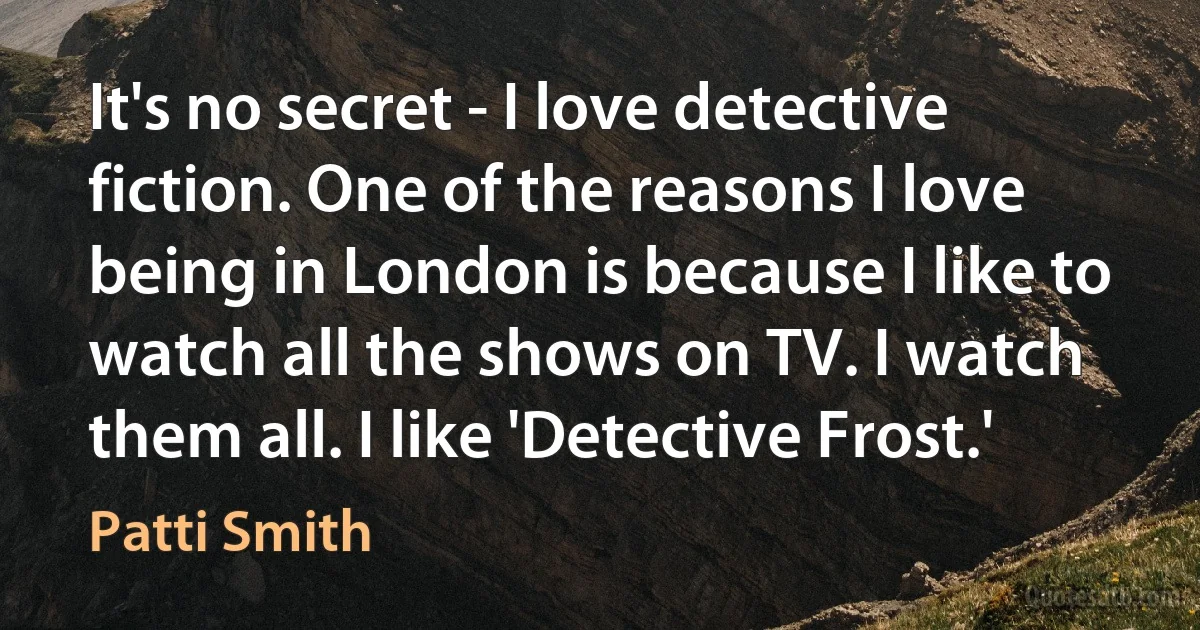 It's no secret - I love detective fiction. One of the reasons I love being in London is because I like to watch all the shows on TV. I watch them all. I like 'Detective Frost.' (Patti Smith)