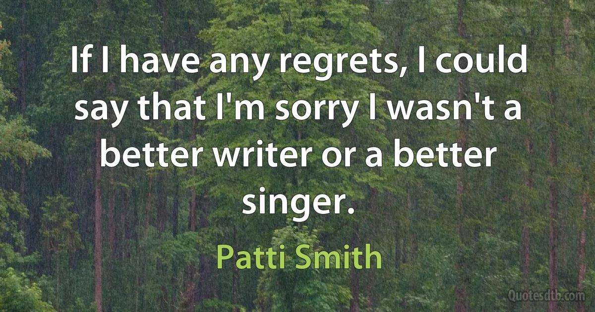 If I have any regrets, I could say that I'm sorry I wasn't a better writer or a better singer. (Patti Smith)