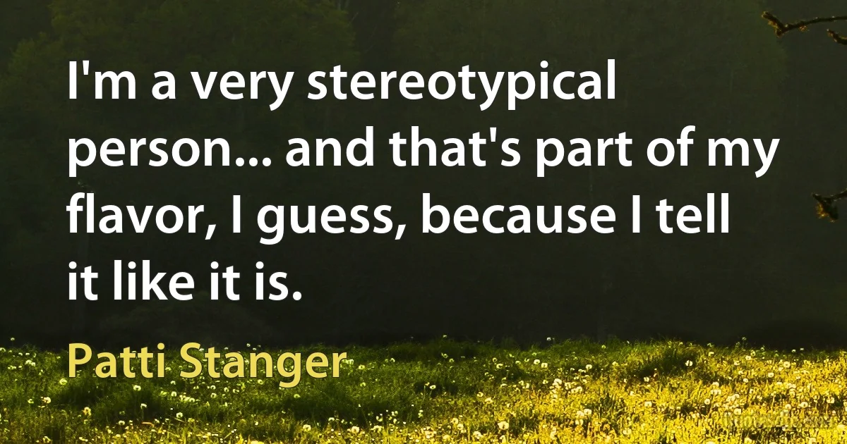 I'm a very stereotypical person... and that's part of my flavor, I guess, because I tell it like it is. (Patti Stanger)