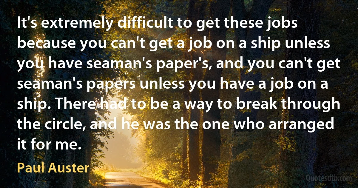 It's extremely difficult to get these jobs because you can't get a job on a ship unless you have seaman's paper's, and you can't get seaman's papers unless you have a job on a ship. There had to be a way to break through the circle, and he was the one who arranged it for me. (Paul Auster)