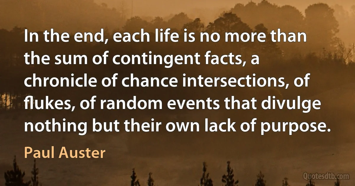 In the end, each life is no more than the sum of contingent facts, a chronicle of chance intersections, of ﬂukes, of random events that divulge nothing but their own lack of purpose. (Paul Auster)