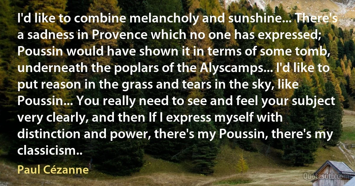 I'd like to combine melancholy and sunshine... There's a sadness in Provence which no one has expressed; Poussin would have shown it in terms of some tomb, underneath the poplars of the Alyscamps... I'd like to put reason in the grass and tears in the sky, like Poussin... You really need to see and feel your subject very clearly, and then If I express myself with distinction and power, there's my Poussin, there's my classicism.. (Paul Cézanne)