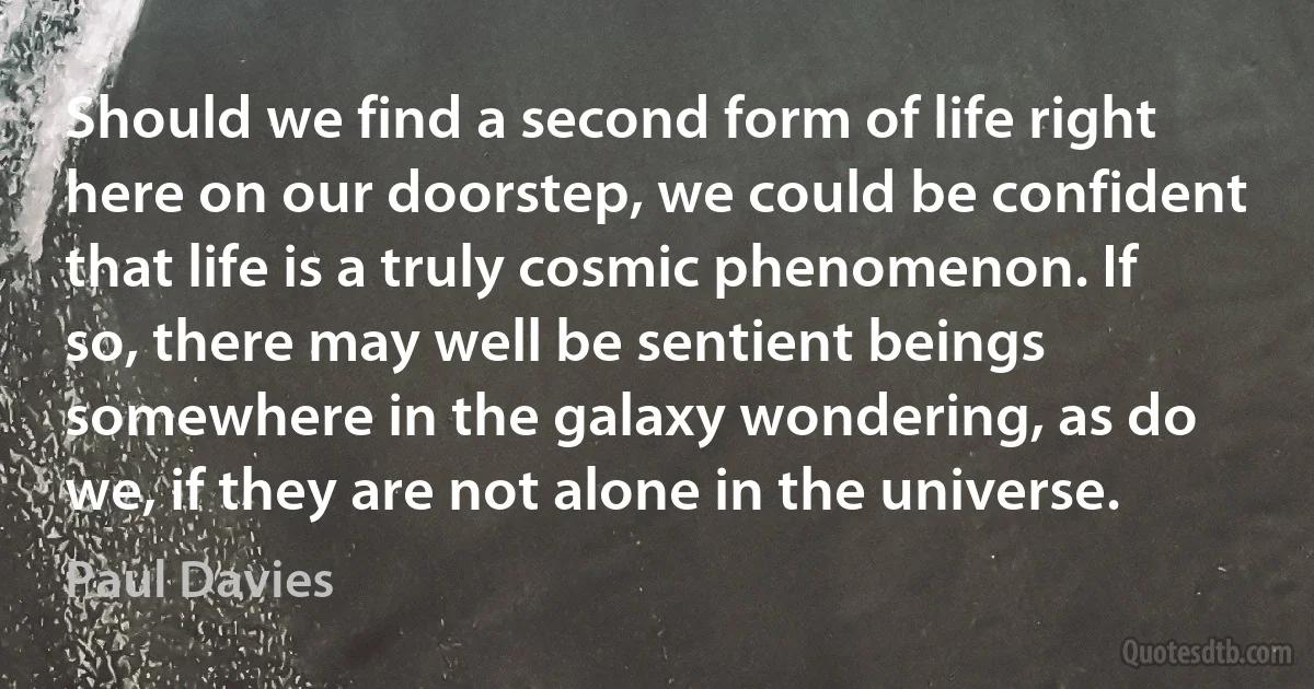 Should we find a second form of life right here on our doorstep, we could be confident that life is a truly cosmic phenomenon. If so, there may well be sentient beings somewhere in the galaxy wondering, as do we, if they are not alone in the universe. (Paul Davies)