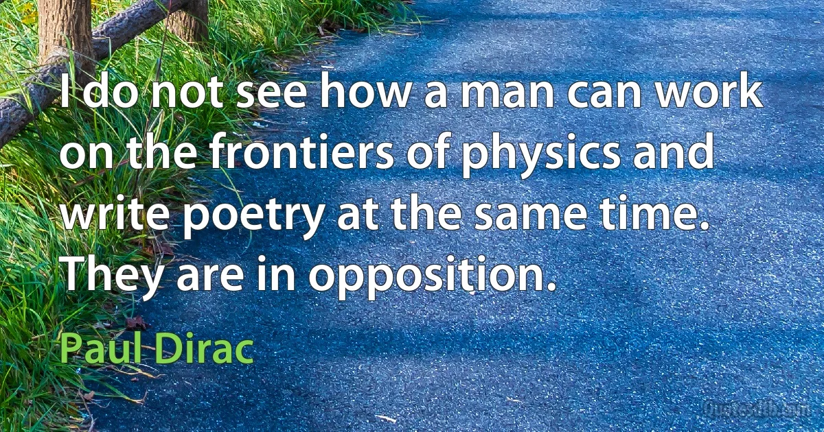 I do not see how a man can work on the frontiers of physics and write poetry at the same time. They are in opposition. (Paul Dirac)