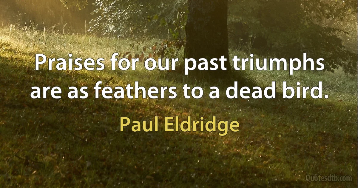 Praises for our past triumphs are as feathers to a dead bird. (Paul Eldridge)