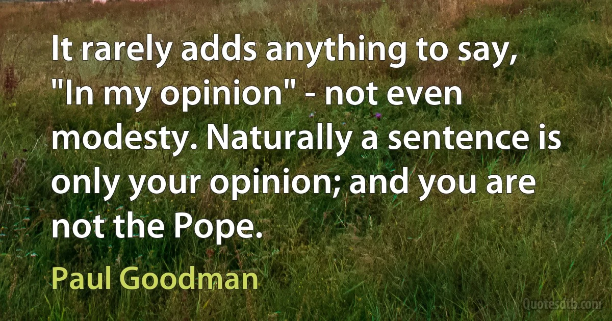 It rarely adds anything to say, "In my opinion" - not even modesty. Naturally a sentence is only your opinion; and you are not the Pope. (Paul Goodman)