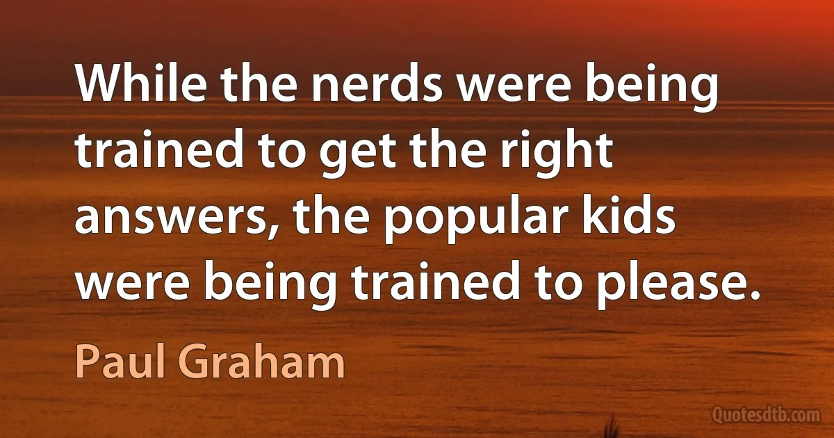 While the nerds were being trained to get the right answers, the popular kids were being trained to please. (Paul Graham)