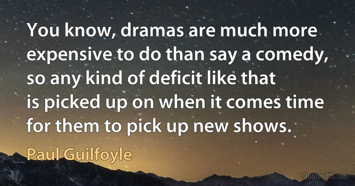 You know, dramas are much more expensive to do than say a comedy, so any kind of deficit like that is picked up on when it comes time for them to pick up new shows. (Paul Guilfoyle)