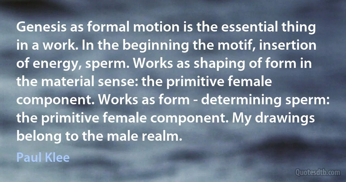 Genesis as formal motion is the essential thing in a work. In the beginning the motif, insertion of energy, sperm. Works as shaping of form in the material sense: the primitive female component. Works as form - determining sperm: the primitive female component. My drawings belong to the male realm. (Paul Klee)