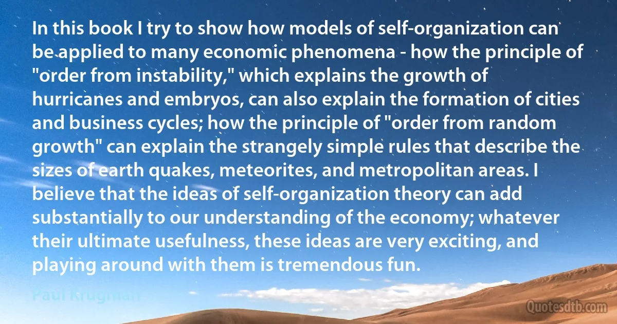 In this book I try to show how models of self-organization can be applied to many economic phenomena - how the principle of "order from instability," which explains the growth of hurricanes and embryos, can also explain the formation of cities and business cycles; how the principle of "order from random growth" can explain the strangely simple rules that describe the sizes of earth quakes, meteorites, and metropolitan areas. I believe that the ideas of self-organization theory can add substantially to our understanding of the economy; whatever their ultimate usefulness, these ideas are very exciting, and playing around with them is tremendous fun. (Paul Krugman)