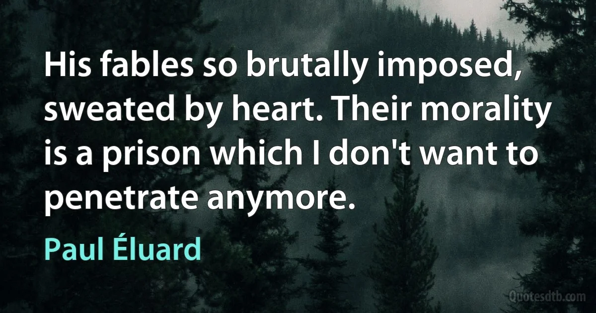 His fables so brutally imposed, sweated by heart. Their morality is a prison which I don't want to penetrate anymore. (Paul Éluard)