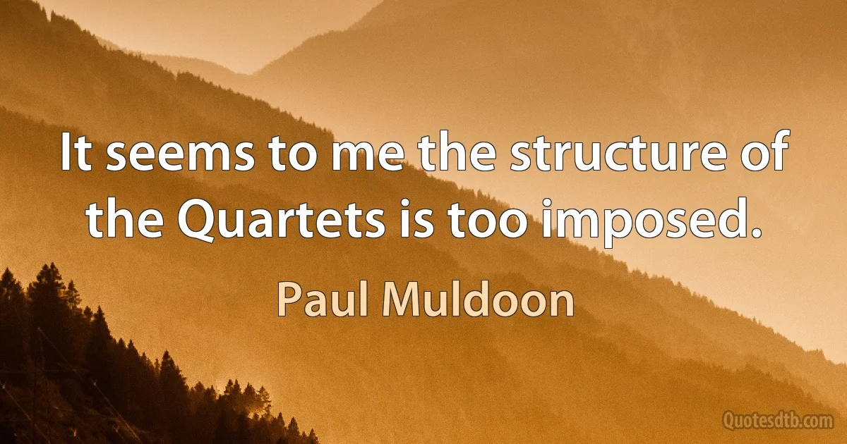 It seems to me the structure of the Quartets is too imposed. (Paul Muldoon)