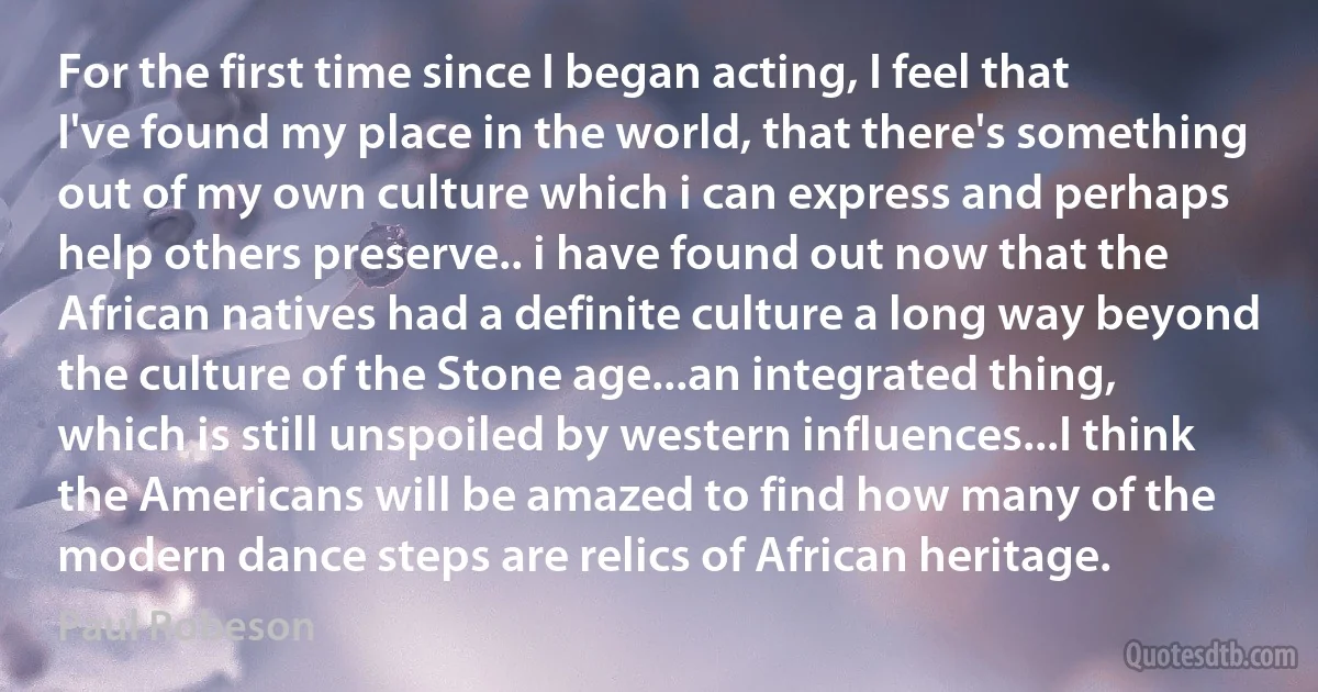 For the first time since I began acting, I feel that I've found my place in the world, that there's something out of my own culture which i can express and perhaps help others preserve.. i have found out now that the African natives had a definite culture a long way beyond the culture of the Stone age...an integrated thing, which is still unspoiled by western influences...I think the Americans will be amazed to find how many of the modern dance steps are relics of African heritage. (Paul Robeson)