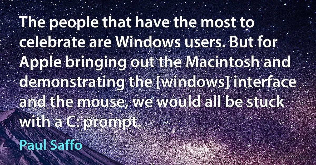 The people that have the most to celebrate are Windows users. But for Apple bringing out the Macintosh and demonstrating the [windows] interface and the mouse, we would all be stuck with a C: prompt. (Paul Saffo)