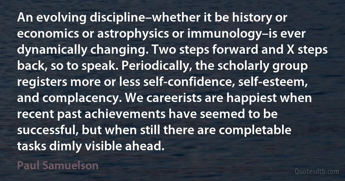 An evolving discipline–whether it be history or economics or astrophysics or immunology–is ever dynamically changing. Two steps forward and X steps back, so to speak. Periodically, the scholarly group registers more or less self-confidence, self-esteem, and complacency. We careerists are happiest when recent past achievements have seemed to be successful, but when still there are completable tasks dimly visible ahead. (Paul Samuelson)