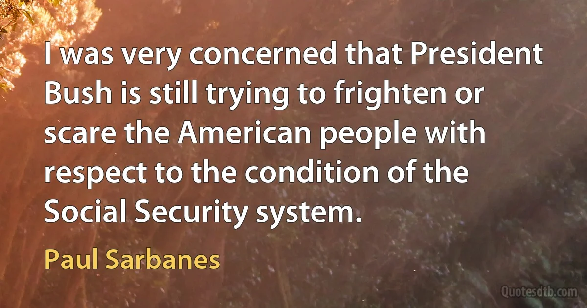 I was very concerned that President Bush is still trying to frighten or scare the American people with respect to the condition of the Social Security system. (Paul Sarbanes)