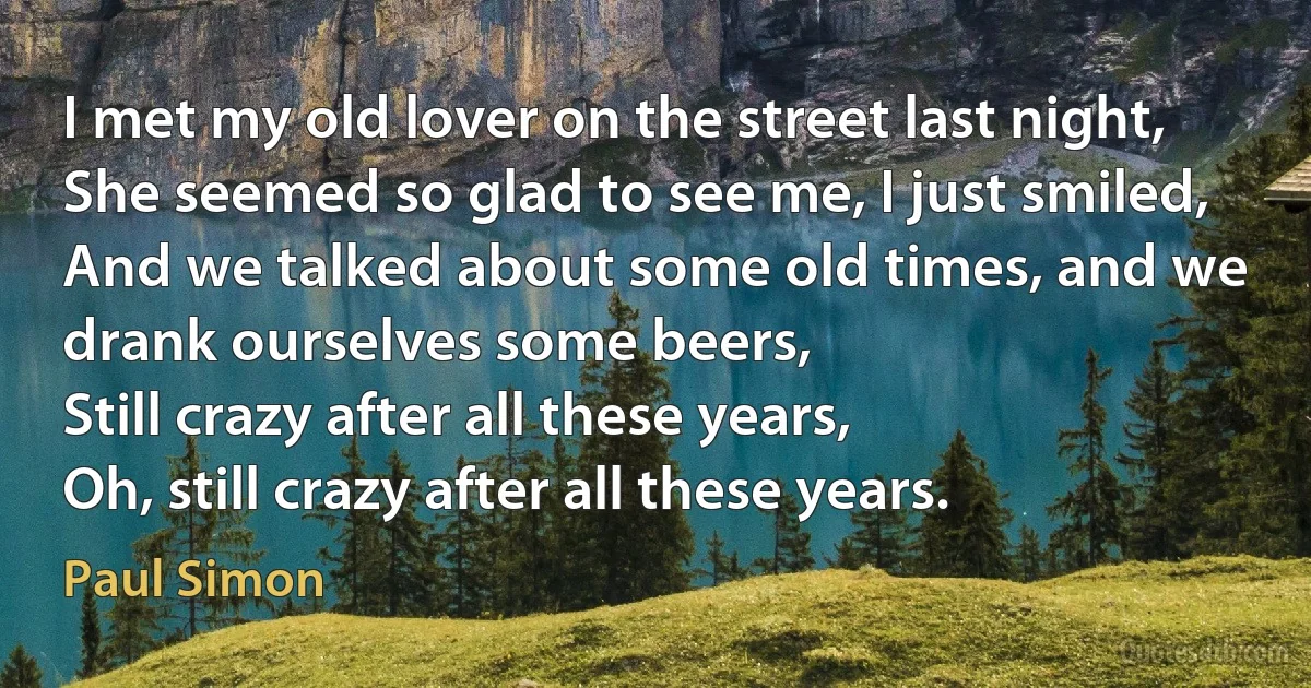 I met my old lover on the street last night,
She seemed so glad to see me, I just smiled,
And we talked about some old times, and we drank ourselves some beers,
Still crazy after all these years,
Oh, still crazy after all these years. (Paul Simon)