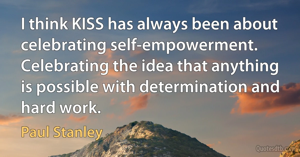 I think KISS has always been about celebrating self-empowerment. Celebrating the idea that anything is possible with determination and hard work. (Paul Stanley)