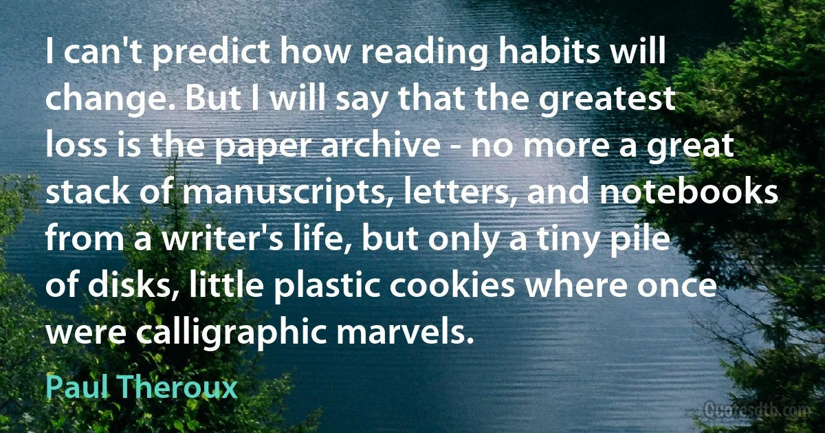 I can't predict how reading habits will change. But I will say that the greatest loss is the paper archive - no more a great stack of manuscripts, letters, and notebooks from a writer's life, but only a tiny pile of disks, little plastic cookies where once were calligraphic marvels. (Paul Theroux)