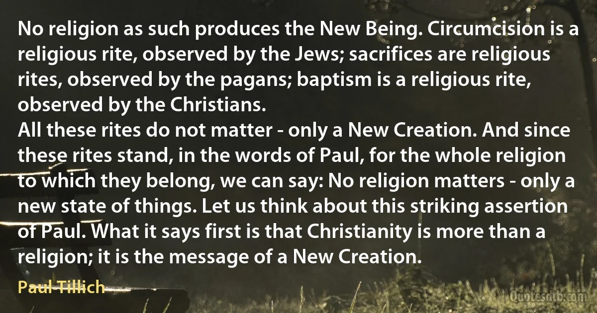 No religion as such produces the New Being. Circumcision is a religious rite, observed by the Jews; sacrifices are religious rites, observed by the pagans; baptism is a religious rite, observed by the Christians.
All these rites do not matter - only a New Creation. And since these rites stand, in the words of Paul, for the whole religion to which they belong, we can say: No religion matters - only a new state of things. Let us think about this striking assertion of Paul. What it says first is that Christianity is more than a religion; it is the message of a New Creation. (Paul Tillich)