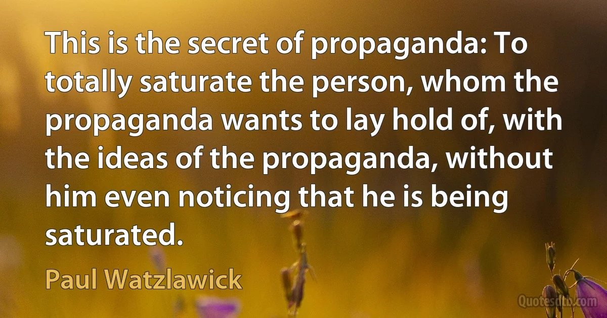 This is the secret of propaganda: To totally saturate the person, whom the propaganda wants to lay hold of, with the ideas of the propaganda, without him even noticing that he is being saturated. (Paul Watzlawick)