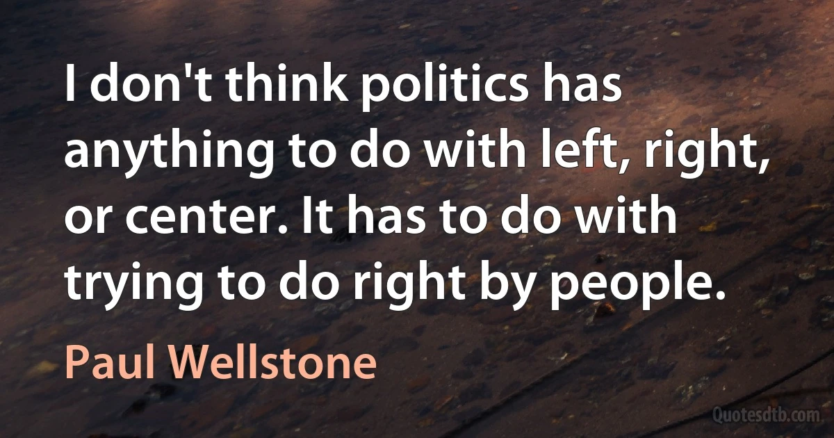 I don't think politics has anything to do with left, right, or center. It has to do with trying to do right by people. (Paul Wellstone)