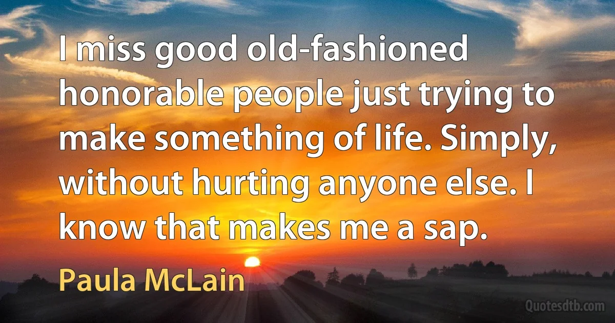 I miss good old-fashioned honorable people just trying to make something of life. Simply, without hurting anyone else. I know that makes me a sap. (Paula McLain)