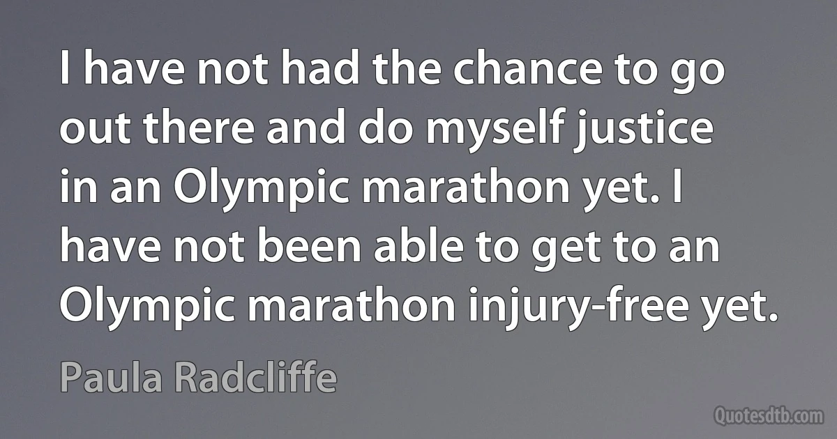 I have not had the chance to go out there and do myself justice in an Olympic marathon yet. I have not been able to get to an Olympic marathon injury-free yet. (Paula Radcliffe)