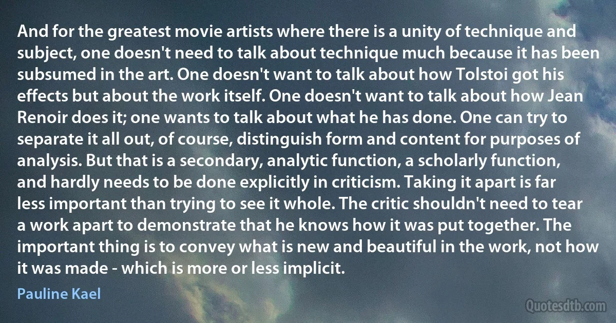 And for the greatest movie artists where there is a unity of technique and subject, one doesn't need to talk about technique much because it has been subsumed in the art. One doesn't want to talk about how Tolstoi got his effects but about the work itself. One doesn't want to talk about how Jean Renoir does it; one wants to talk about what he has done. One can try to separate it all out, of course, distinguish form and content for purposes of analysis. But that is a secondary, analytic function, a scholarly function, and hardly needs to be done explicitly in criticism. Taking it apart is far less important than trying to see it whole. The critic shouldn't need to tear a work apart to demonstrate that he knows how it was put together. The important thing is to convey what is new and beautiful in the work, not how it was made - which is more or less implicit. (Pauline Kael)