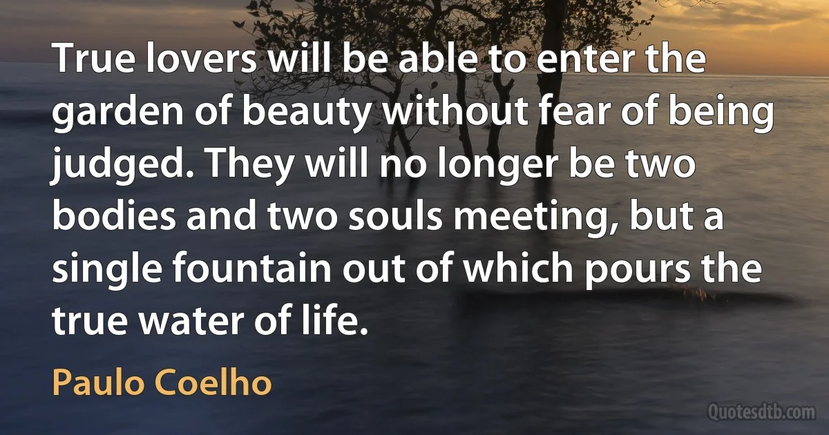 True lovers will be able to enter the garden of beauty without fear of being judged. They will no longer be two bodies and two souls meeting, but a single fountain out of which pours the true water of life. (Paulo Coelho)