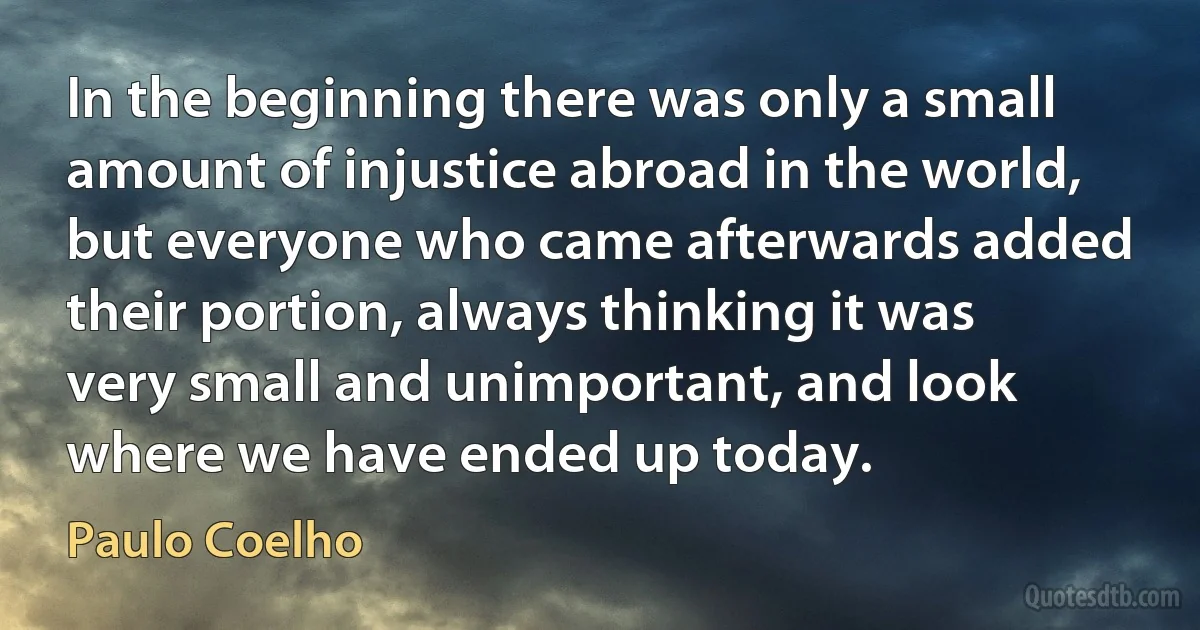 In the beginning there was only a small amount of injustice abroad in the world, but everyone who came afterwards added their portion, always thinking it was very small and unimportant, and look where we have ended up today. (Paulo Coelho)