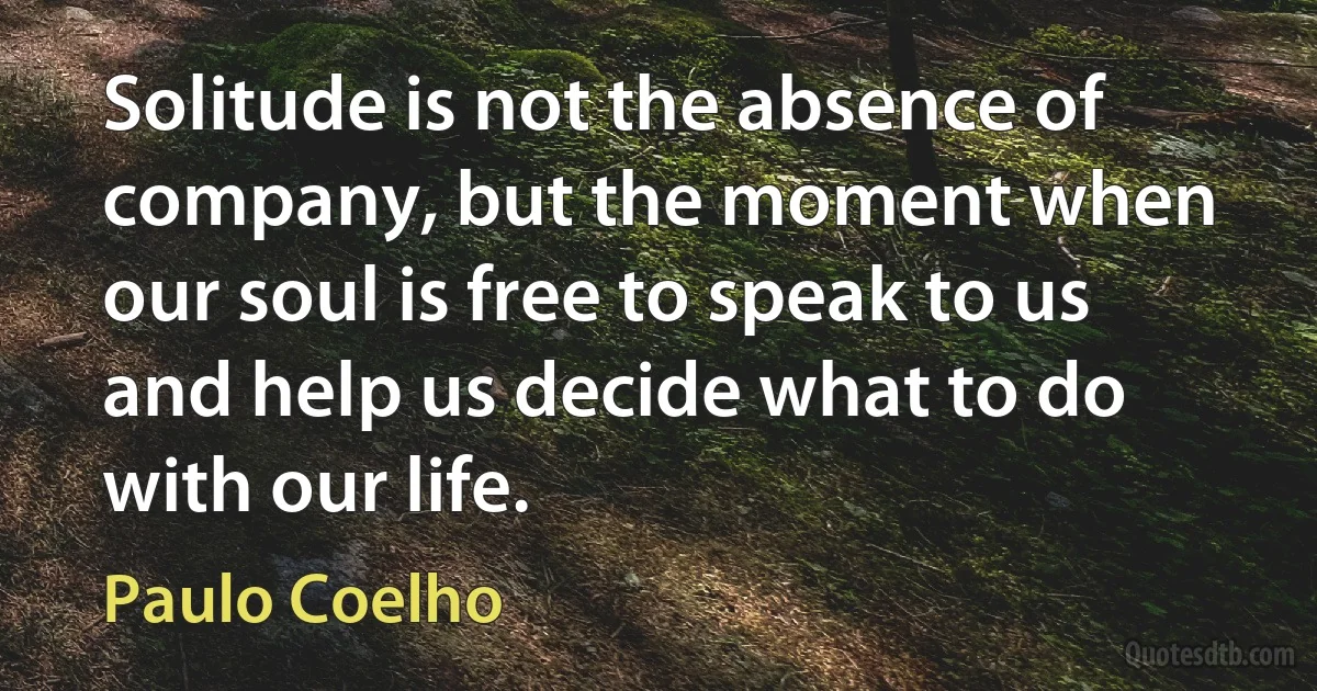 Solitude is not the absence of company, but the moment when our soul is free to speak to us and help us decide what to do with our life. (Paulo Coelho)