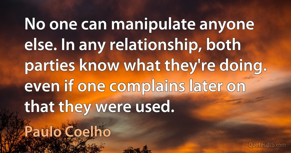 No one can manipulate anyone else. In any relationship, both parties know what they're doing. even if one complains later on that they were used. (Paulo Coelho)