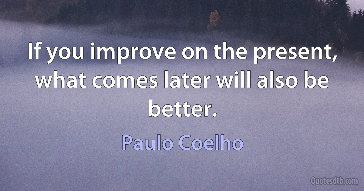 If you improve on the present, what comes later will also be better. (Paulo Coelho)