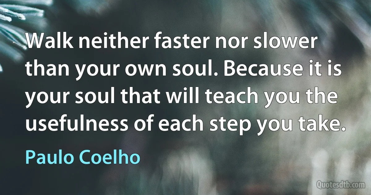 Walk neither faster nor slower than your own soul. Because it is your soul that will teach you the usefulness of each step you take. (Paulo Coelho)