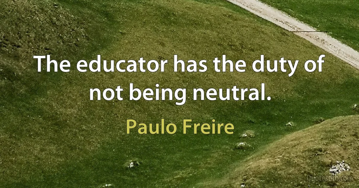 The educator has the duty of not being neutral. (Paulo Freire)