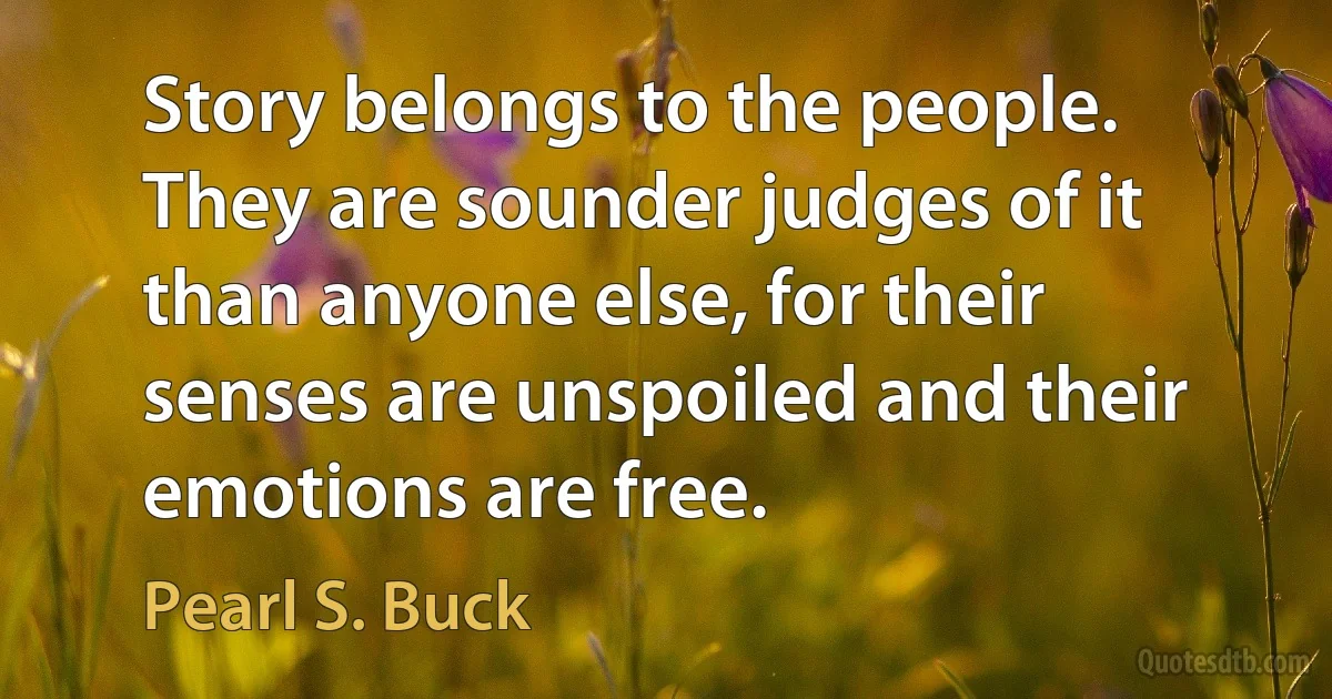 Story belongs to the people. They are sounder judges of it than anyone else, for their senses are unspoiled and their emotions are free. (Pearl S. Buck)