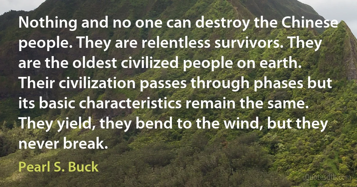 Nothing and no one can destroy the Chinese people. They are relentless survivors. They are the oldest civilized people on earth. Their civilization passes through phases but its basic characteristics remain the same. They yield, they bend to the wind, but they never break. (Pearl S. Buck)