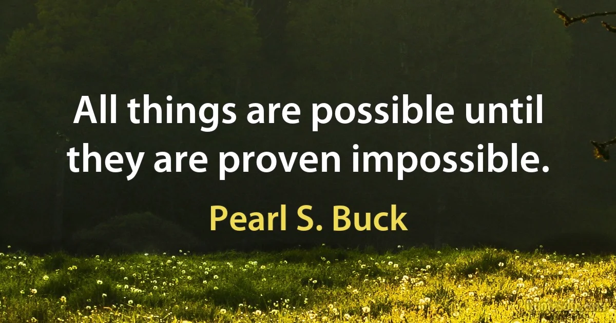 All things are possible until they are proven impossible. (Pearl S. Buck)